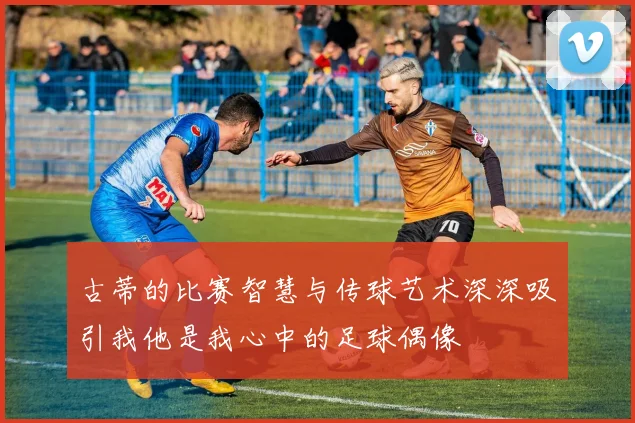 古蒂的比赛智慧与传球艺术深深吸引我他是我心中的足球偶像