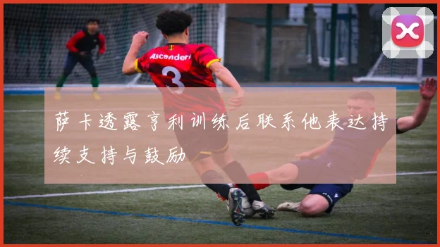 萨卡透露亨利训练后联系他表达持续支持与鼓励