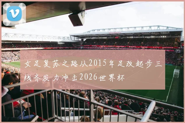女足复苏之路从2015年足改起步三线齐发力冲击2026世界杯