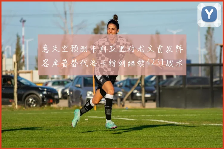 意天空预测卡利亚里对尤文首发阵容库普替代洛卡特利继续4231战术