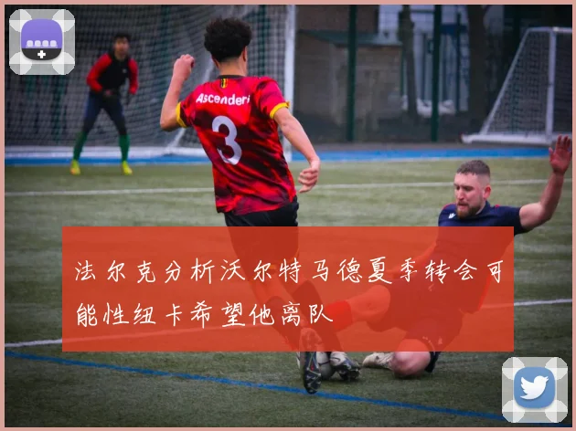 法尔克分析沃尔特马德夏季转会可能性纽卡希望他离队