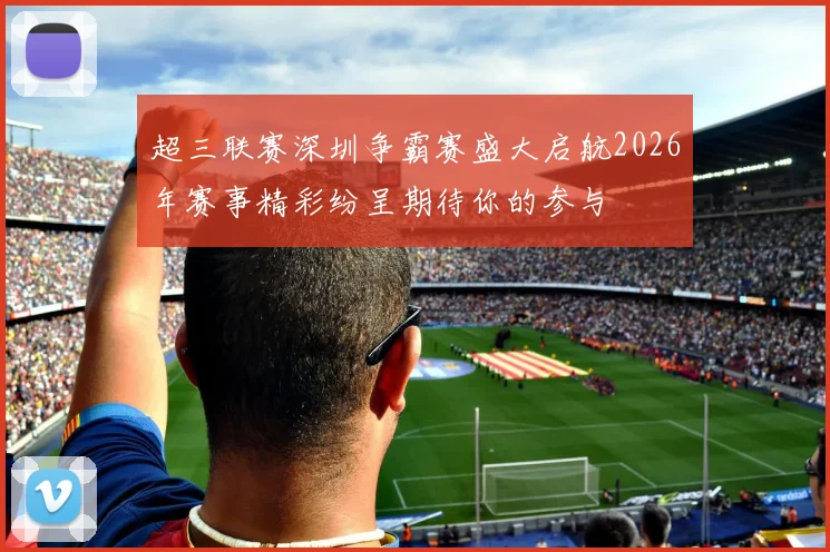超三联赛深圳争霸赛盛大启航2026年赛事精彩纷呈期待你的参与
