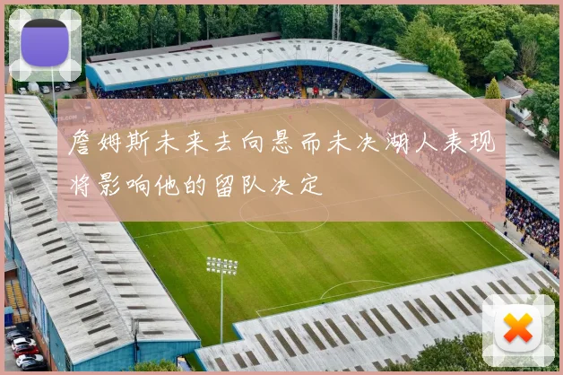 詹姆斯未来去向悬而未决湖人表现将影响他的留队决定