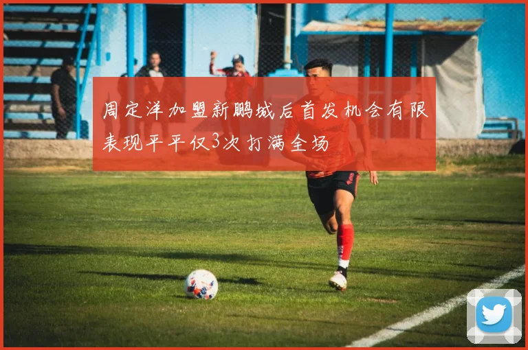 周定洋加盟新鹏城后首发机会有限表现平平仅3次打满全场